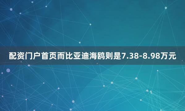 配资门户首页而比亚迪海鸥则是7.38-8.98万元