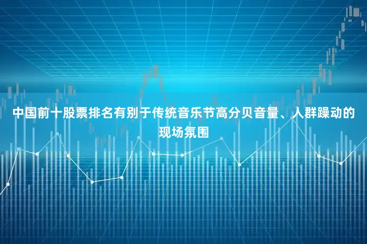 中国前十股票排名　　有别于传统音乐节高分贝音量、人群躁动的现场氛围