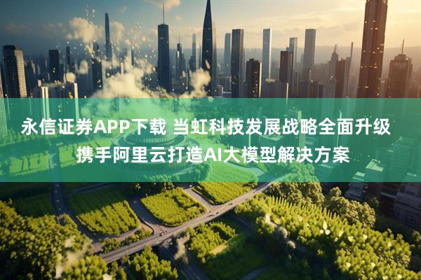 永信证券APP下载 当虹科技发展战略全面升级   携手阿里云打造AI大模型解决方案