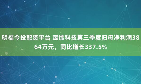 明福今投配资平台 臻镭科技第三季度归母净利润3864万元，同比增长337.5%
