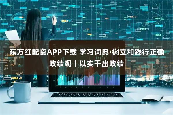 东方红配资APP下载 学习词典·树立和践行正确政绩观丨以实干出政绩