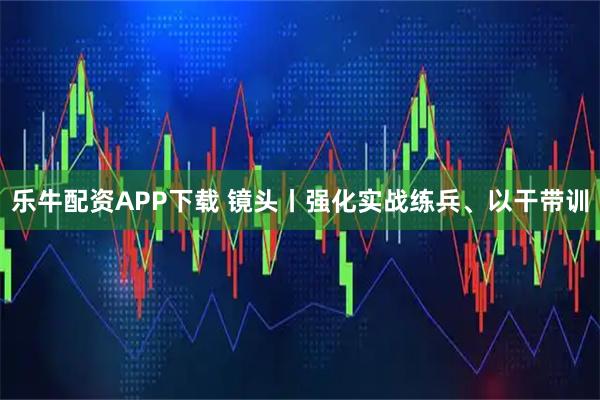 乐牛配资APP下载 镜头丨强化实战练兵、以干带训