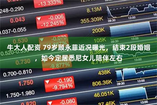 牛大人配资 79岁顾永菲近况曝光，结束2段婚姻，如今定居悉尼女儿陪伴左右