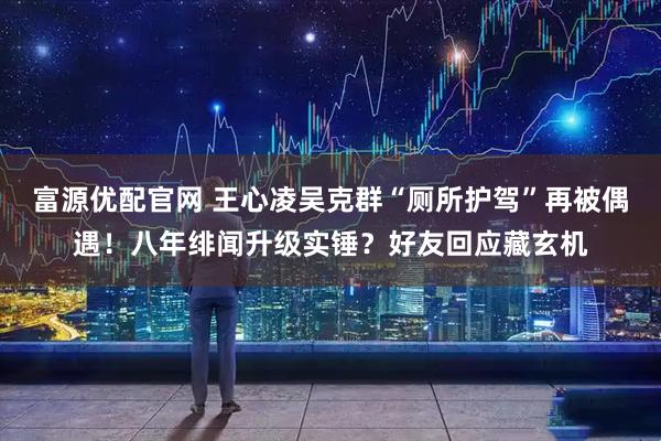 富源优配官网 王心凌吴克群“厕所护驾”再被偶遇！八年绯闻升级实锤？好友回应藏玄机