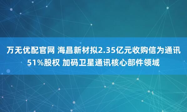 万无优配官网 海昌新材拟2.35亿元收购信为通讯51%股权 加码卫星通讯核心部件领域