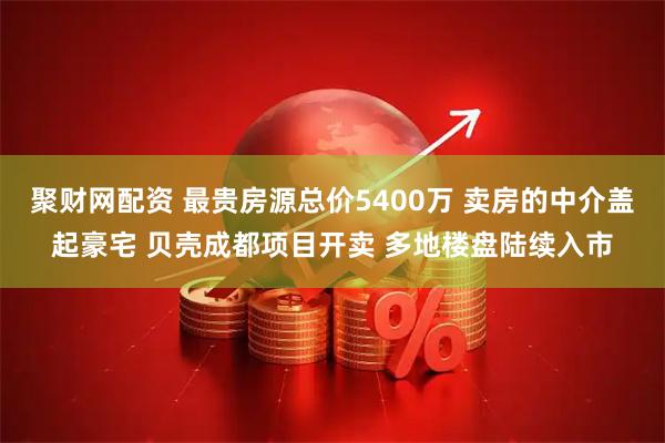聚财网配资 最贵房源总价5400万 卖房的中介盖起豪宅 贝壳成都项目开卖 多地楼盘陆续入市