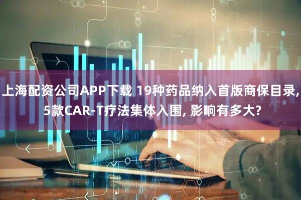 上海配资公司APP下载 19种药品纳入首版商保目录, 5款CAR-T疗法集体入围, 影响有多大?