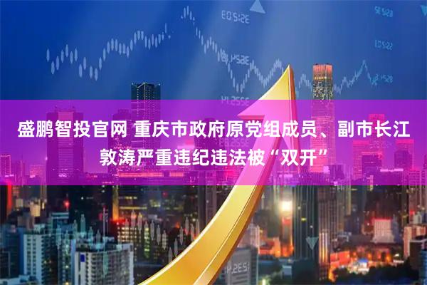 盛鹏智投官网 重庆市政府原党组成员、副市长江敦涛严重违纪违法被“双开”