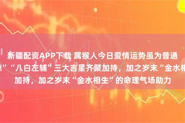 新疆配资APP下载 属猴人今日爱情运势虽为普通,但受“天德”“月德”“八白左辅”三大吉星齐聚加持,加之岁末“金水相生”的命理气场助力
