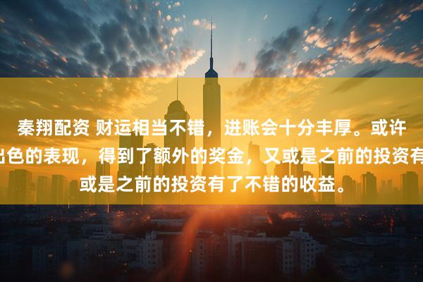 秦翔配资 财运相当不错,进账会十分丰厚。或许是在工作上有出色的表现,得到了额外的奖金,又或是之前的投资有了不错的收益。
