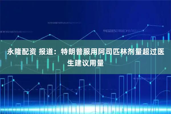 永隆配资 报道：特朗普服用阿司匹林剂量超过医生建议用量