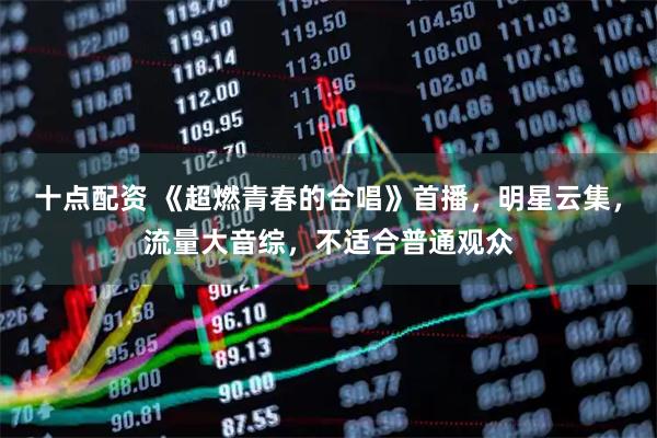 十点配资 《超燃青春的合唱》首播，明星云集，流量大音综，不适合普通观众