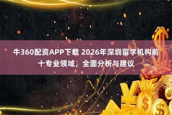 牛360配资APP下载 2026年深圳留学机构前十专业领域，全面分析与建议