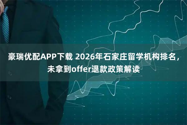 豪瑞优配APP下载 2026年石家庄留学机构排名，未拿到offer退款政策解读
