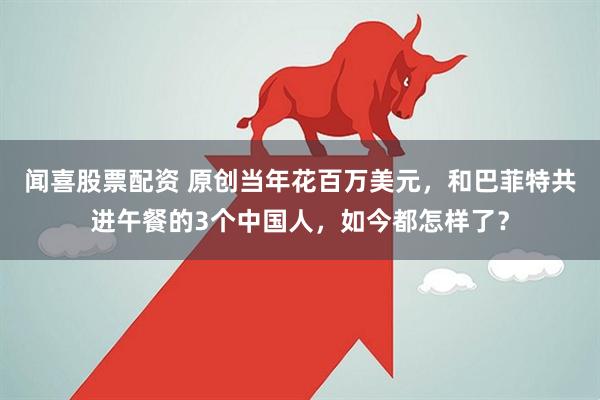 闻喜股票配资 原创当年花百万美元，和巴菲特共进午餐的3个中国人，如今都怎样了？