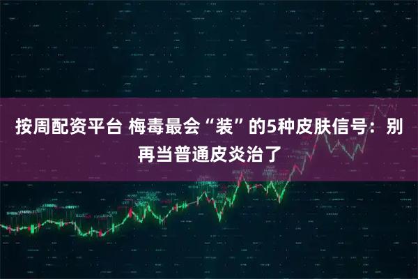 按周配资平台 梅毒最会“装”的5种皮肤信号：别再当普通皮炎治了