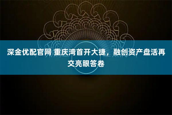 深金优配官网 重庆湾首开大捷,融创资产盘活再交亮眼答卷