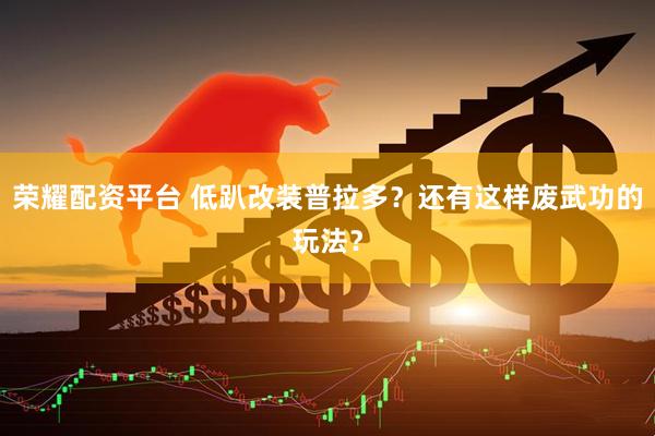 荣耀配资平台 低趴改装普拉多?还有这样废武功的玩法?