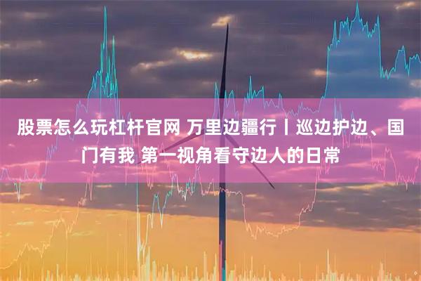 股票怎么玩杠杆官网 万里边疆行丨巡边护边、国门有我 第一视角看守边人的日常