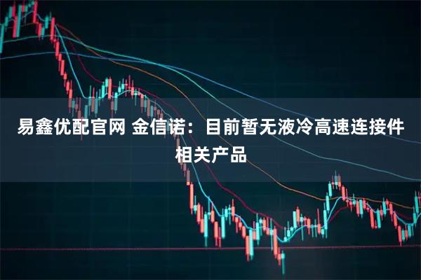 易鑫优配官网 金信诺：目前暂无液冷高速连接件相关产品